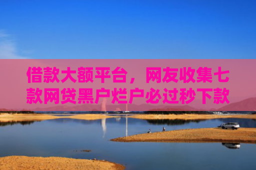 借款大额平台，网友收集七款网贷黑户烂户必过秒下款