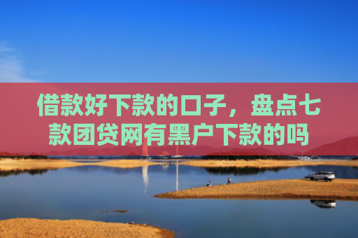 借款好下款的口子，盘点七款团贷网有黑户下款的吗