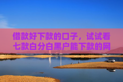 借款好下款的口子，试试看七款白分白黑户能下款的网贷