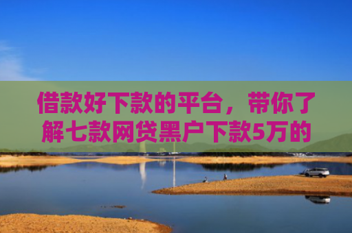 借款好下款的平台，带你了解七款网贷黑户下款5万的口子