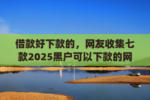 借款好下款的，网友收集七款2025黑户可以下款的网贷app