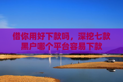 借你用好下款吗，深挖七款黑户哪个平台容易下款