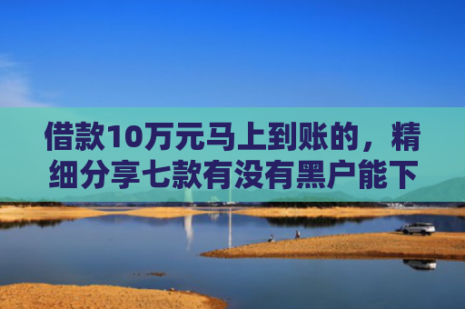借款10万元马上到账的，精细分享七款有没有黑户能下款的网贷