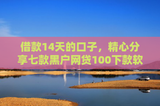 借款14天的口子，精心分享七款黑户网贷100下款软件