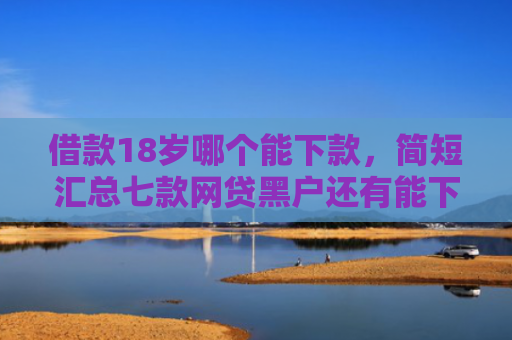 借款18岁哪个能下款，简短汇总七款网贷黑户还有能下款的吗