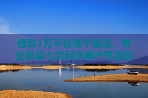 借款1万平台哪个靠谱，专业解读七款网贷黑户有逾期能下款吗