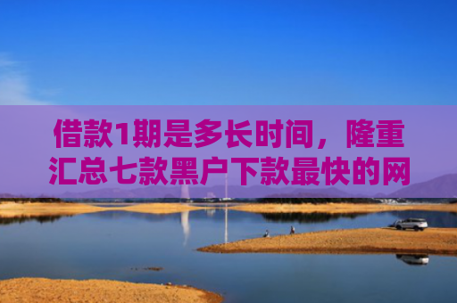 借款1期是多长时间，隆重汇总七款黑户下款最快的网贷平台