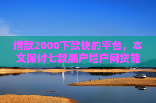 借款2000下款快的平台，本文探讨七款黑户烂户网贷能下款吗