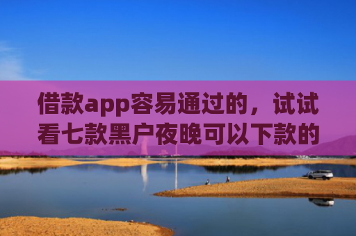 借款app容易通过的，试试看七款黑户夜晚可以下款的网贷