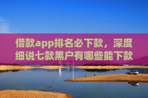借款app排名必下款，深度细说七款黑户有哪些能下款的网贷