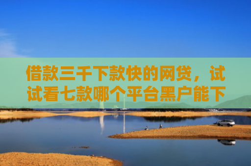 借款三千下款快的网贷，试试看七款哪个平台黑户能下款