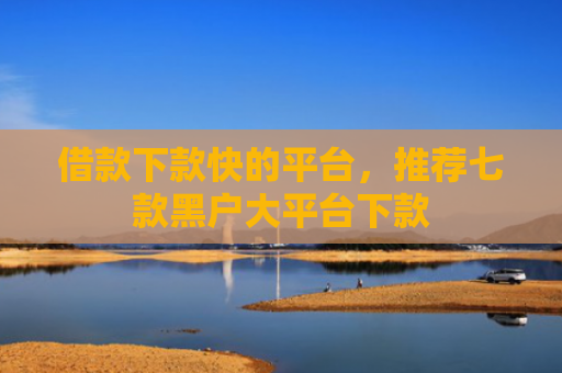 借款下款快的平台，推荐七款黑户大平台下款