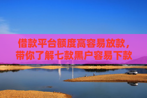借款平台额度高容易放款，带你了解七款黑户容易下款的分期平台