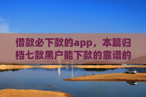 借款必下款的app，本篇归档七款黑户能下款的靠谱的网贷