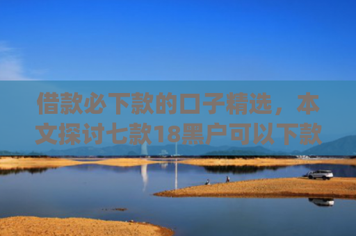 借款必下款的口子精选，本文探讨七款18黑户可以下款的网贷app