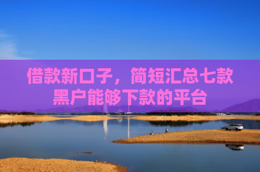 借款新口子，简短汇总七款黑户能够下款的平台