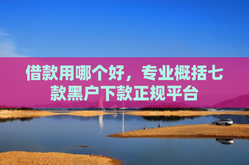 借款用哪个好，专业概括七款黑户下款正规平台