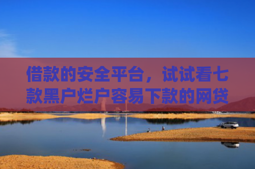 借款的安全平台，试试看七款黑户烂户容易下款的网贷app