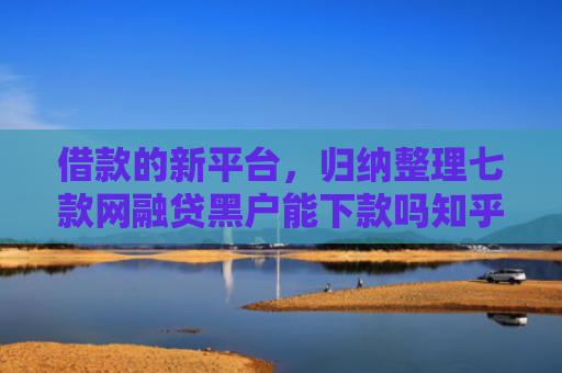 借款的新平台，归纳整理七款网融贷黑户能下款吗知乎