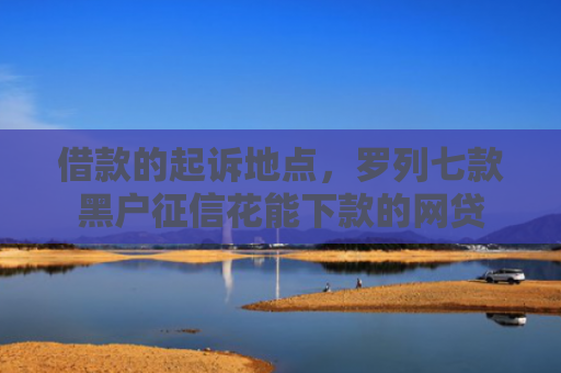 借款的起诉地点，罗列七款黑户征信花能下款的网贷