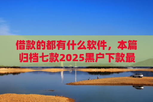 借款的都有什么软件，本篇归档七款2025黑户下款最容易的网贷