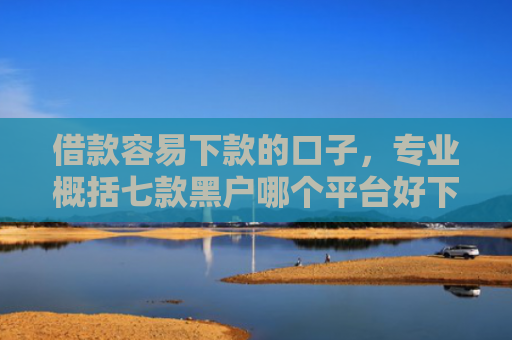 借款容易下款的口子，专业概括七款黑户哪个平台好下款