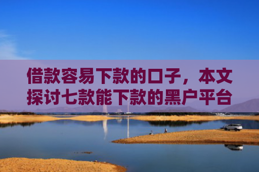 借款容易下款的口子，本文探讨七款能下款的黑户平台