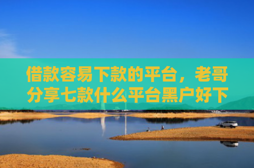借款容易下款的平台，老哥分享七款什么平台黑户好下款