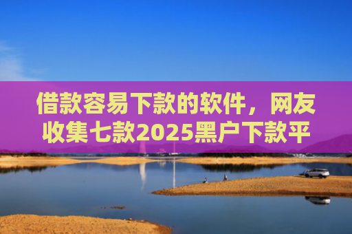 借款容易下款的软件，网友收集七款2025黑户下款平台