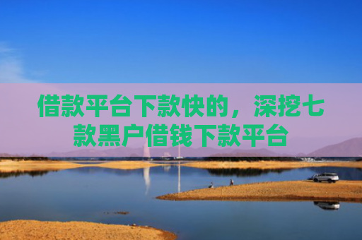 借款平台下款快的，深挖七款黑户借钱下款平台