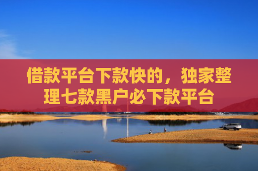 借款平台下款快的，独家整理七款黑户必下款平台