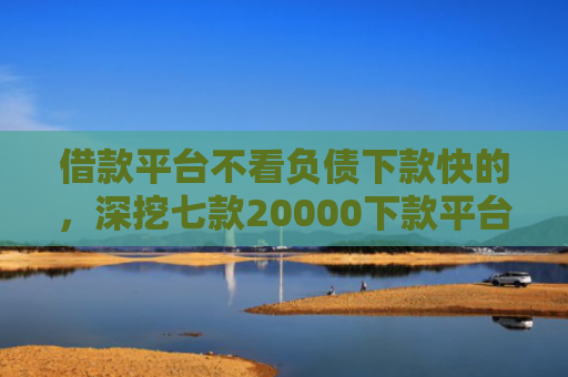 借款平台不看负债下款快的，深挖七款20000下款平台黑户