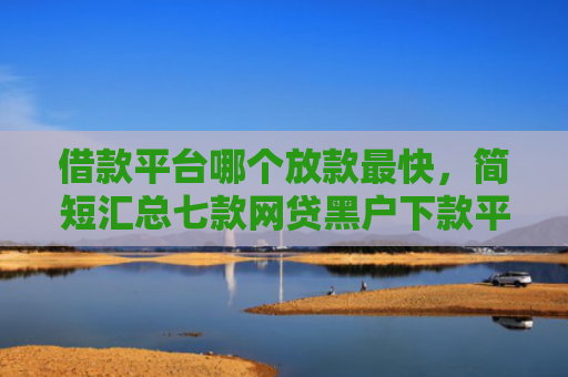 借款平台哪个放款最快，简短汇总七款网贷黑户下款平台有哪些