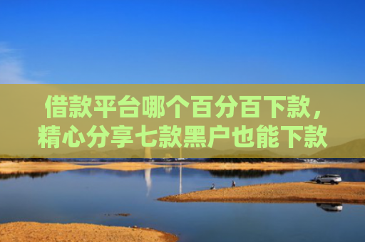借款平台哪个百分百下款，精心分享七款黑户也能下款的网贷平台