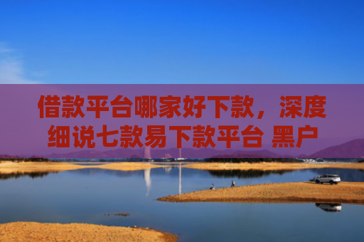 借款平台哪家好下款，深度细说七款易下款平台 黑户