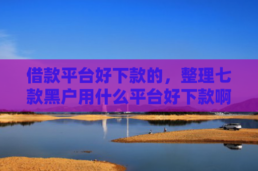 借款平台好下款的，整理七款黑户用什么平台好下款啊