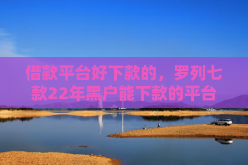 借款平台好下款的，罗列七款22年黑户能下款的平台