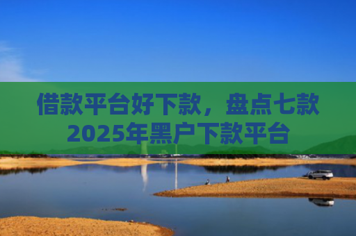 借款平台好下款，盘点七款2025年黑户下款平台