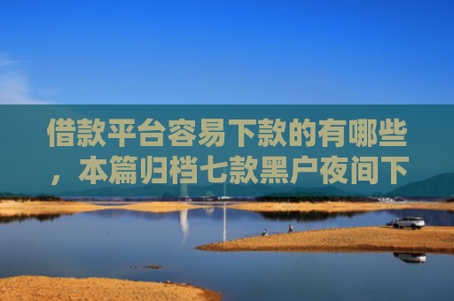 借款平台容易下款的有哪些，本篇归档七款黑户夜间下款平台