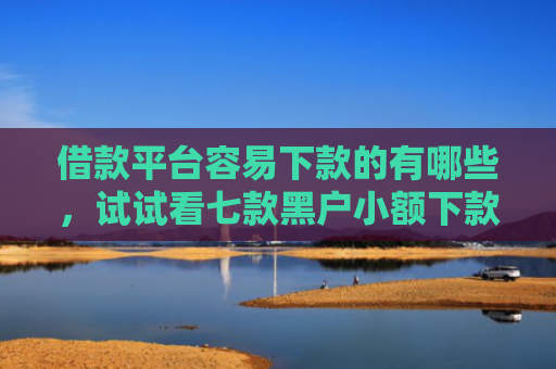借款平台容易下款的有哪些，试试看七款黑户小额下款平台