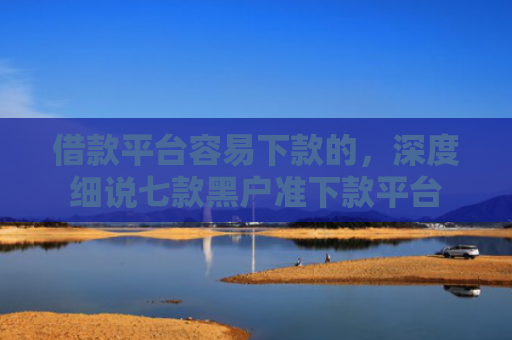 借款平台容易下款的，深度细说七款黑户准下款平台