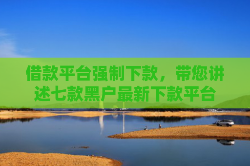 借款平台强制下款，带您讲述七款黑户最新下款平台