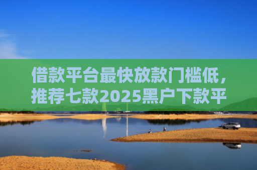 借款平台最快放款门槛低，推荐七款2025黑户下款平台