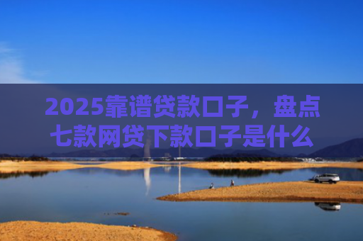 2025靠谱贷款口子，盘点七款网贷下款口子是什么