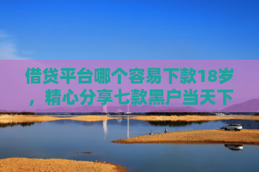 借贷平台哪个容易下款18岁，精心分享七款黑户当天下款的大额网贷