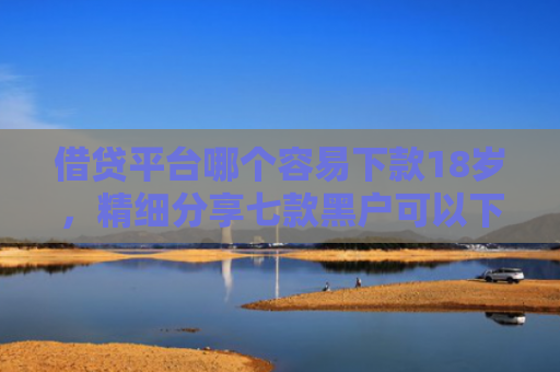 借贷平台哪个容易下款18岁，精细分享七款黑户可以下款的大额网贷