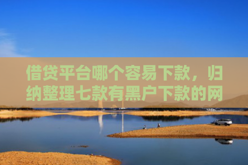 借贷平台哪个容易下款，归纳整理七款有黑户下款的网贷吗