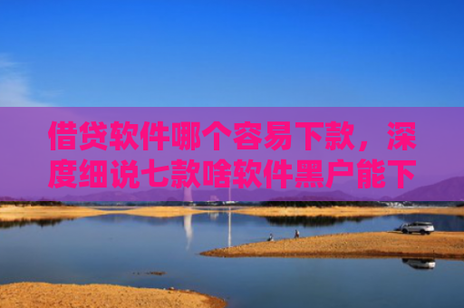 借贷软件哪个容易下款，深度细说七款啥软件黑户能下款的网贷
