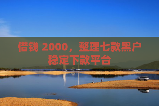 借钱 2000，整理七款黑户稳定下款平台