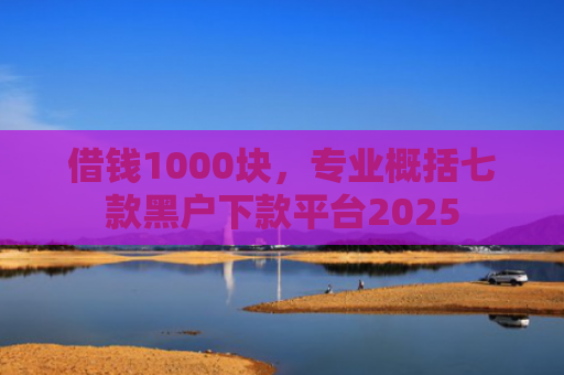借钱1000块，专业概括七款黑户下款平台2025